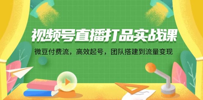 视频号直播打品实战课：微 豆 付 费 流，高效起号，团队搭建到流量变现-小艾网创