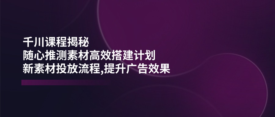 千川课程揭秘：随心推测素材高效搭建计划,新素材投放流程,提升广告效果-小艾网创