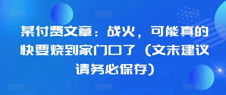 某付费文章：战火，可能真的快要烧到家门口了 (文末建议请务必保存)-小艾网创