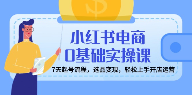 小红书电商0基础实操课，7天起号流程，选品变现，轻松上手开店运营-小艾网创