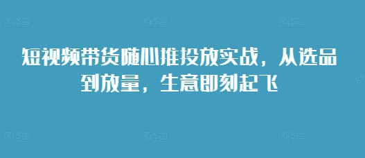 短视频带货随心推投放实战，从选品到放量，生意即刻起飞-小艾网创