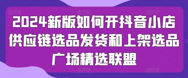 2024新版如何开抖音小店供应链选品发货和上架选品广场精选联盟-小艾网创