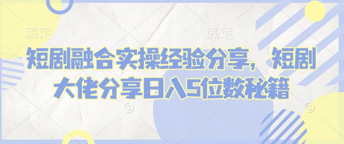 短剧融合实操经验分享，短剧大佬分享日入5位数秘籍-小艾网创