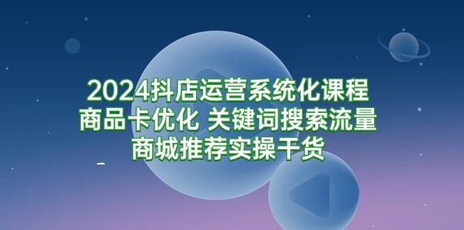 (9438期)2024抖店运营系统化课程：商品卡优化 关键词搜索流量商城推荐实操干货-小艾网创