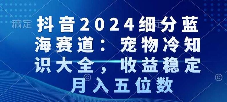 抖音2024细分蓝海赛道：宠物冷知识大全，收益稳定，月入五位数【揭秘】-小艾网创