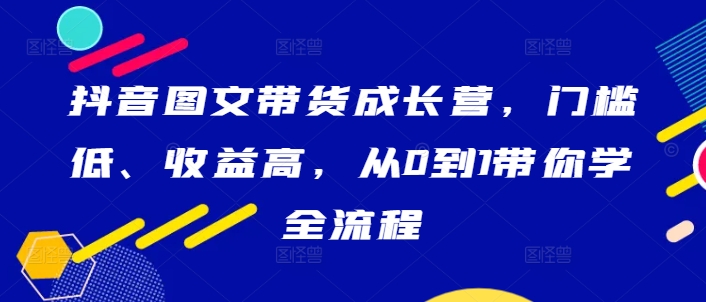 抖音图文带货成长营，门槛低、收益高，从0到1带你学全流程-小艾网创