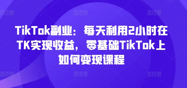 TikTok副业：每天利用2小时在TK实现收益，零基础TikTok上如何变现课程-小艾网创