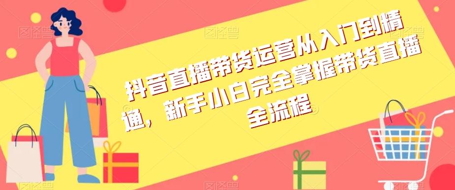 抖音直播带货运营从入门到精通，新手小白完全掌握带货直播全流程-小艾网创