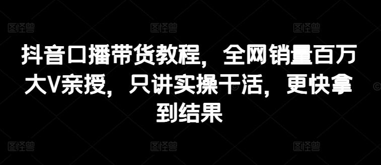 抖音口播带货教程，全网销量百万大V亲授，只讲实操干活，更快拿到结果-小艾网创