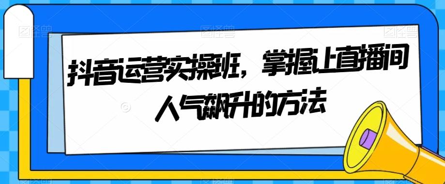 抖音运营实操班，掌握让直播间人气飙升的方法-小艾网创