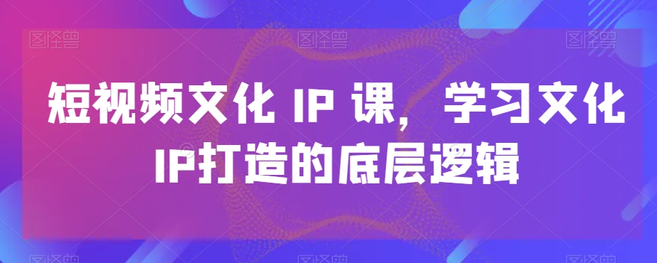 短视频文化IP课，学习文化IP打造的底层逻辑-小艾网创