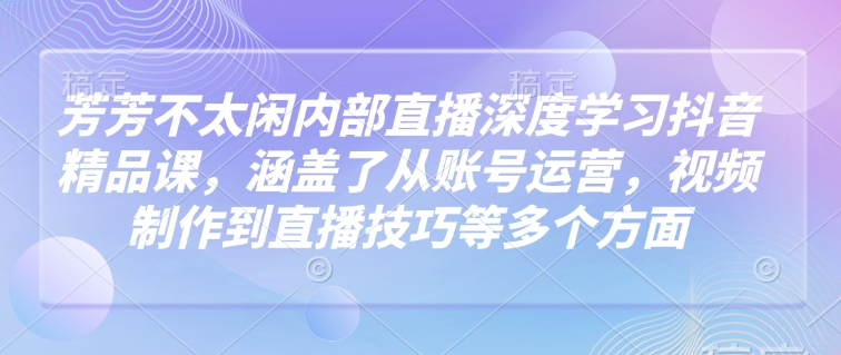 芳芳不太闲内部直播深度学习抖音精品课，涵盖了从账号运营，视频制作到直播技巧等多个方面-小艾网创