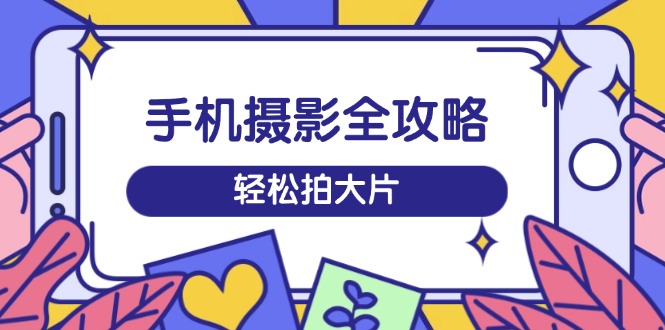 手机摄影全攻略，从拍摄到剪辑，训练营带你玩转短视频，轻松拍大片-小艾网创