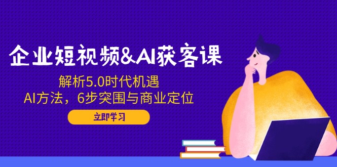 企业短视频&AI获客课：解析5.0时代机遇，AI方法，6步突围与商业定位-小艾网创