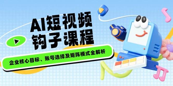 AI短视频钩子课程，企业核心目标、账号选择及矩阵模式全解析-小艾网创