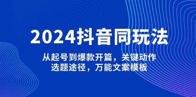 2024抖音同玩法，从起号到爆款开篇，关键动作，选题途径，万能文案模板-小艾网创