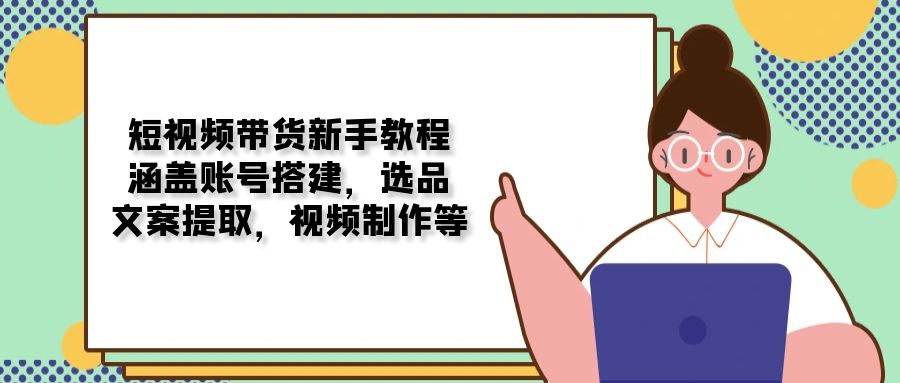 短视频带货新手教程：涵盖账号搭建，选品，文案提取，视频制作等-小艾网创