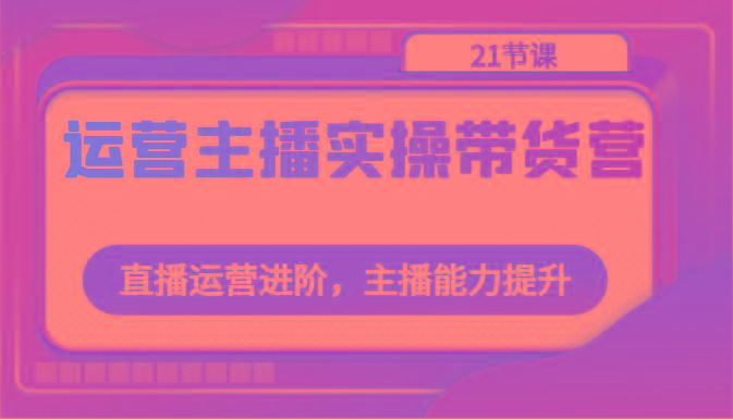 运营主播实操带货营：直播运营进阶，主播能力提升(21节课)-小艾网创