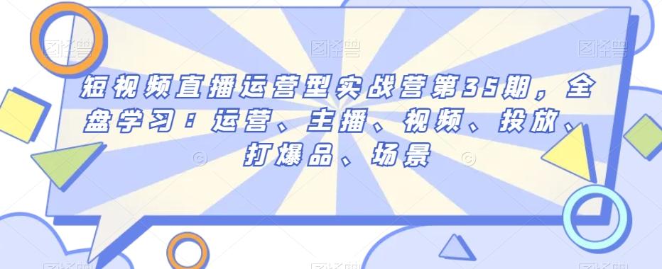 短视频直播运营型实战营第35期，全盘学习：运营、主播、视频、投放、打爆品、场景-小艾网创