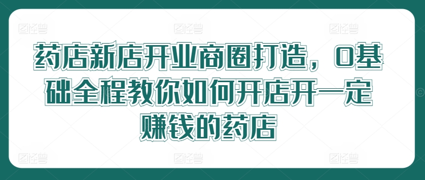 药店新店开业商圈打造，0基础全程教你如何开店开一定赚钱的药店-小艾网创