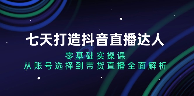 七天打造抖音直播达人：零基础实操课，从账号选择到带货直播全面解析-小艾网创