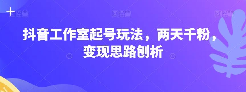 抖音工作室起号玩法，两天千粉，变现思路刨析-小艾网创