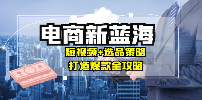 商家必看电商新蓝海：短视频+选品策略，打造爆款全攻略，月入10w+-小艾网创