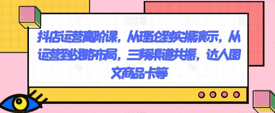 抖店运营高阶课，从理论到实操演示，从运营到战略布局，三频渠道共振，达人图文商品卡等-小艾网创