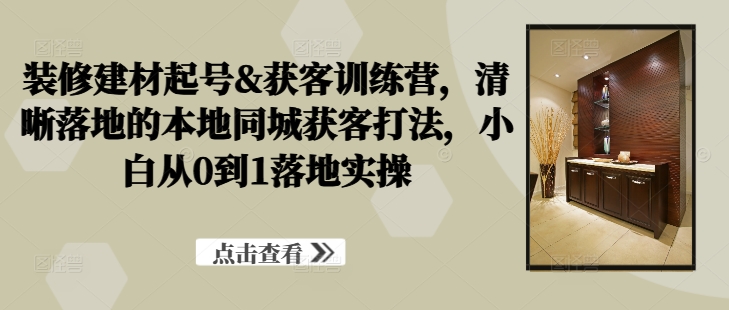 装修建材起号&获客训练营，​清晰落地的本地同城获客打法，小白从0到1落地实操-小艾网创
