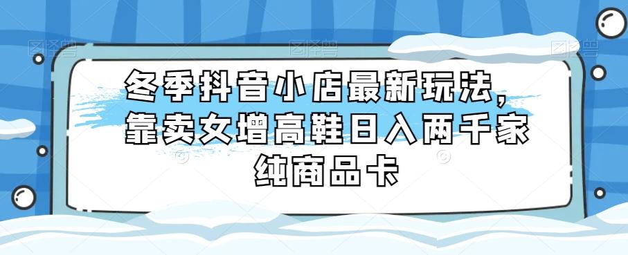 冬季抖音小店最新玩法，靠卖女增高鞋日入两千家纯商品卡【揭秘】-小艾网创