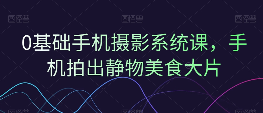0基础手机摄影系统课，手机拍出静物美食大片-小艾网创
