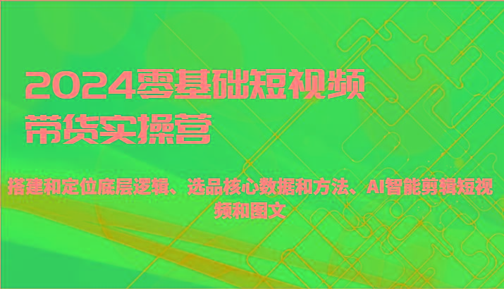 2024零基础短视频带货实操营-搭建和定位底层逻辑、选品核心数据和方法、AI智能剪辑-小艾网创