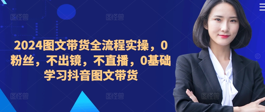​​​​​​2024图文带货全流程实操，0粉丝，不出镜，不直播，0基础学习抖音图文带货-小艾网创