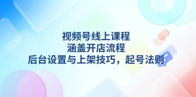 视频号线上课程详解，涵盖开店流程，后台设置与上架技巧，起号法则-小艾网创