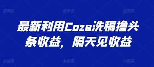 最新利用Coze洗稿撸头条收益，隔天见收益【揭秘】-小艾网创