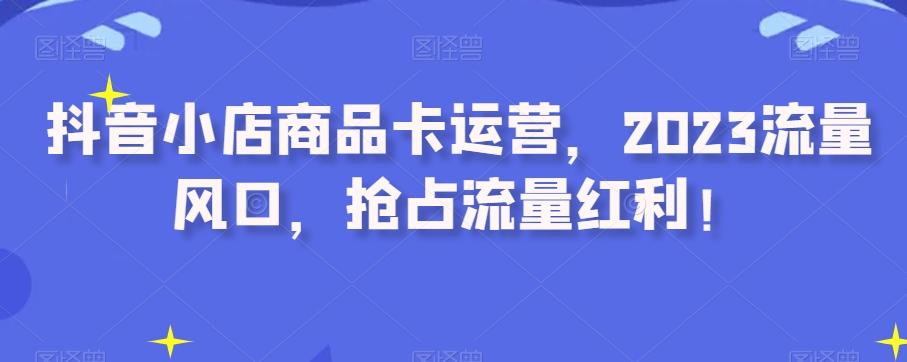 抖音小店商品卡运营，2023流量风口，抢占流量红利！-小艾网创