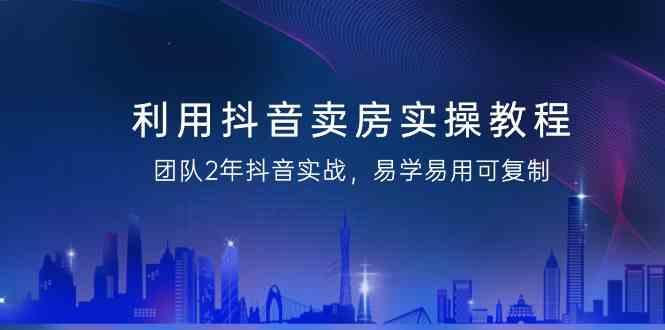 利用抖音卖房实操教程，团队2年抖音实战，易学易用可复制(无水印课程)-小艾网创