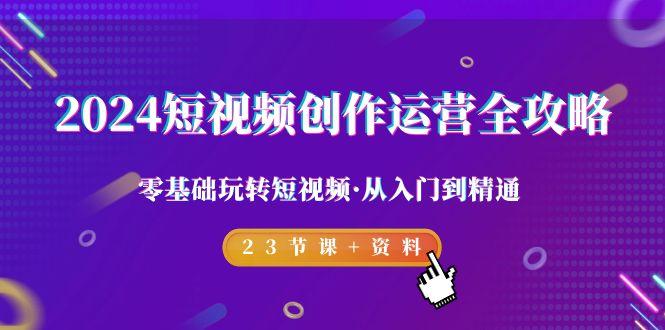 2024短视频-创作运营全攻略，零基础玩转短视频·从入门到精通-23节课+资料-小艾网创