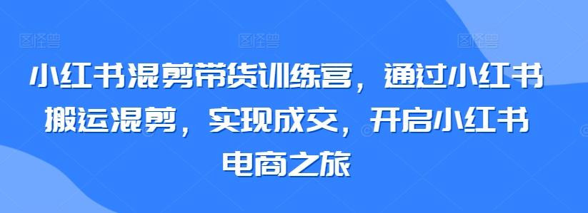 小红书混剪带货训练营，通过小红书搬运混剪，实现成交，开启小红书电商之旅-小艾网创