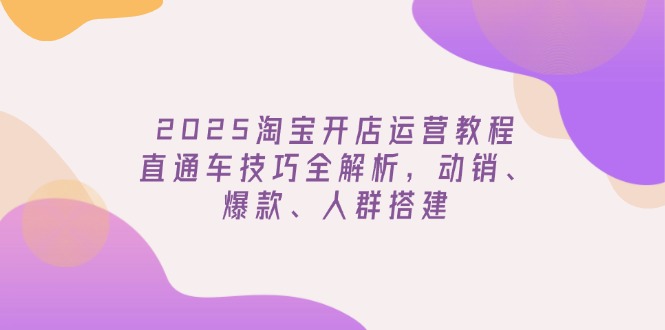 2025淘宝开店运营教程更新，直通车技巧全解析，动销、爆款、人群搭建-小艾网创