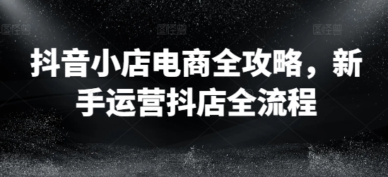 抖音小店电商全攻略，新手运营抖店全流程-小艾网创