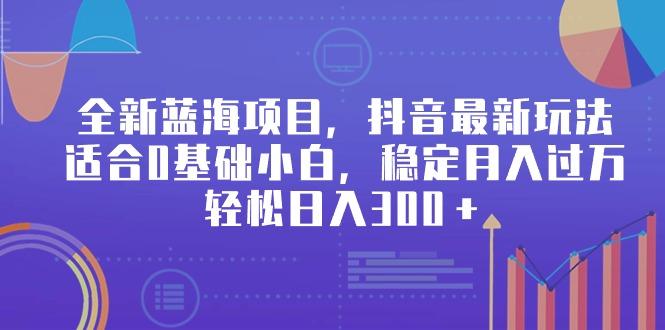 全新蓝海项目，抖音最新玩法，适合0基础小白，稳定月入过万，轻松日入300＋-小艾网创