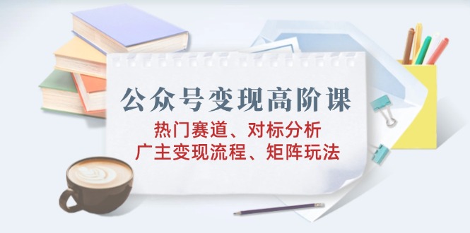 公众号变现高阶课：热门赛道、对标分析、广告主变现流程、矩阵玩法-小艾网创