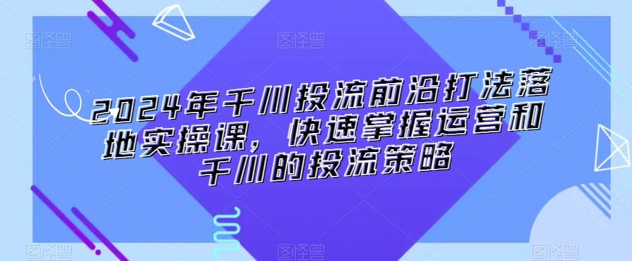 2024年千川投流前沿打法落地实操课，快速掌握运营和千川的投流策略-小艾网创