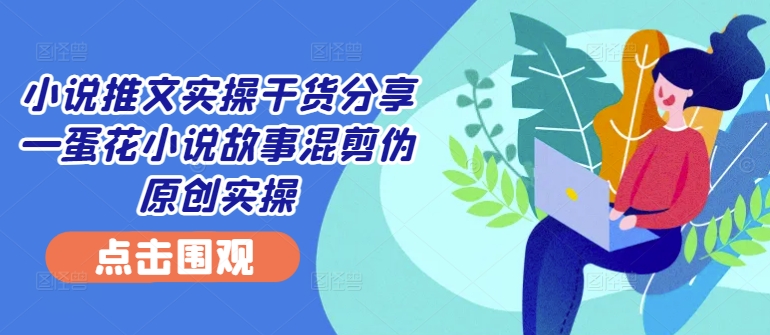 小说推文实操干货分享—蛋花小说故事混剪伪原创实操-小艾网创