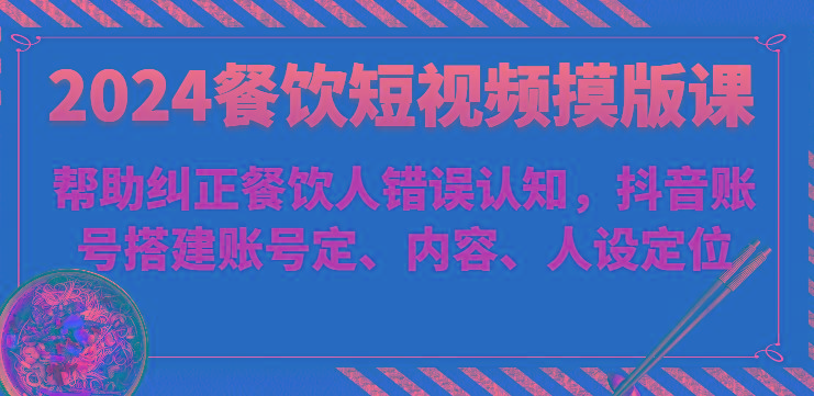 2024餐饮短视频摸版课-帮助纠正餐饮人错误认知，抖音账号搭建账号定、内容、人设定位-小艾网创