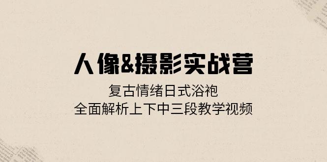 人像&摄影实战营：复古情绪日式浴袍，全面解析上下中三段教学视频-小艾网创
