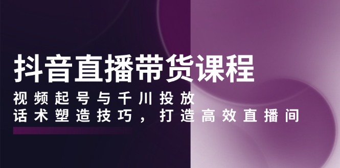 抖音直播带货课程，视频起号与千川投放，话术塑造技巧，打造高效直播间-小艾网创