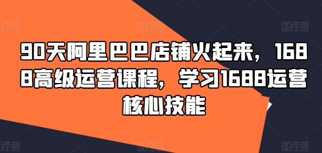 90天阿里巴巴店铺火起来，1688高级运营课程，学习1688运营核心技能-小艾网创