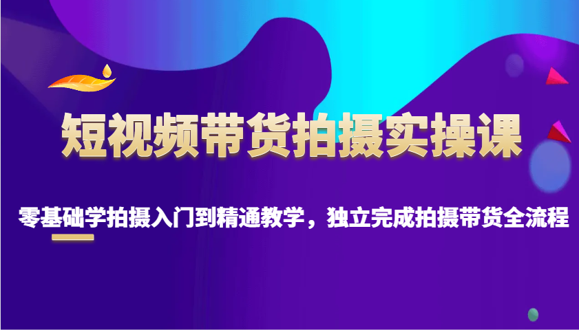 短视频带货拍摄实操课，零基础学拍摄入门到精通教学，独立完成拍摄带货全流程-小艾网创